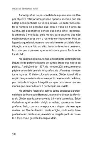 Cláudio de Sá Machado Júnior


     As fotografias de personalidades quase sempre têm
por objetivo retratar uma pessoa apenas, mesmo que ela
esteja acompanhada de várias outras. Se pudermos con-
tar o número de pessoas que está à volta de Flores da
Cunha, até poderíamos pensar que seria difícil identificá-
lo em meio à multidão, pelo menos para aqueles que não
estão acostumados com o rosto do ex-intendente. Mas as
legendas que funcionam como um forte referencial de iden-
tificação e a sua foto ao alto, isolada de outras pessoas,
faz com que a pessoa que as observa possa facilmente
localizá-lo.
       Na página seguinte, temos um conjunto de fotografias
(figura 5) de personalidades de outras áreas que não a da
política. A edição é de 1937, de número 208, e traz em uma
página uma série de seis fotografias, de diferentes momen-
tos e lugares. O título colocado acima, Globo Jornal, dá a
noção de que se trata de uma espécie de retomada de fatos,
por meio de imagens fotográficas, que ocorreram nas se-
manas que antecederam à publicação da revista.
      Na primeira fotografia, temos como destaque a perso-
nalidade de Mansueto Bernardi, o primeiro diretor da Revis-
ta do Globo, que fazia uma visita à livraria da revista. Érico
Veríssimo, que também dirigiu a revista, aparece na foto-
grafia ao lado, com a sua esposa, em viagem de lazer que
realizou ao Rio de Janeiro. Nesta edição, onde estas foto-
grafias foram publicadas, a revista foi dirigida por Luiz Estre-
la e teve como gerente Henrique Maia.




138
 
