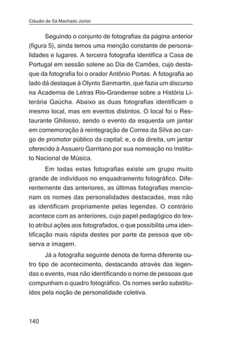 Cláudio de Sá Machado Júnior


       Seguindo o conjunto de fotografias da página anterior
(figura 5), ainda temos uma menção constante de persona-
lidades e lugares. A terceira fotografia identifica a Casa de
Portugal em sessão solene ao Dia de Camões, cujo desta-
que da fotografia foi o orador Antônio Portas. A fotografia ao
lado dá destaque à Olynto Sanmartin, que fazia um discurso
na Academia de Letras Rio-Grandense sobre a História Li-
terária Gaúcha. Abaixo as duas fotografias identificam o
mesmo local, mas em eventos distintos. O local foi o Res-
taurante Ghilosso, sendo o evento da esquerda um jantar
em comemoração à reintegração de Correa da Silva ao car-
go de promotor público da capital; e, o da direita, um jantar
oferecido à Assuero Garritano por sua nomeação no Institu-
to Nacional de Música.
       Em todas estas fotografias existe um grupo muito
grande de indivíduos no enquadramento fotográfico. Dife-
rentemente das anteriores, as últimas fotografias mencio-
nam os nomes das personalidades destacadas, mas não
as identificam propriamente pelas legendas. O contrário
acontece com as anteriores, cujo papel pedagógico do tex-
to atribui ações aos fotografados, o que possibilita uma iden-
tificação mais rápida destes por parte da pessoa que ob-
serva a imagem.
       Já a fotografia seguinte denota de forma diferente ou-
tro tipo de acontecimento, destacando através das legen-
das o evento, mas não identificando o nome de pessoas que
compunham o quadro fotográfico. Os nomes serão substitu-
ídos pela noção de personalidade coletiva.



140
 
