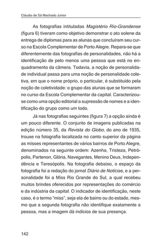 Cláudio de Sá Machado Júnior


       As fotografias intituladas Magistério Rio-Grandense
(figura 6) tiveram como objetivo demonstrar o ato solene da
entrega de diplomas para as alunas que concluíram seu cur-
so na Escola Complementar de Porto Alegre. Repara-se que
diferentemente das fotografias de personalidades, não há a
identificação de pelo menos uma pessoa que está no en-
quadramento da câmera. Todavia, a noção de personalida-
de individual passa para uma noção de personalidade cole-
tiva, em que o nome próprio, o particular, é substituído pela
noção de coletividade: o grupo das alunas que se formaram
no curso da Escola Complementar da capital. Caracterizou-
se como uma opção editorial a supressão de nomes e a iden-
tificação do grupo como um todo.
     Já nas fotografias seguintes (figura 7) a opção ainda é
um pouco diferente. O conjunto de imagens publicadas na
edição número 35, da Revista do Globo, do ano de 1935,
trouxe na fotografia localizada no canto superior da página
as misses representantes de vários bairros de Porto Alegre,
denominados na seguinte ordem: Azenha, Tristeza, Petró-
polis, Partenon, Glória, Navegantes, Menino Deus, Indepen-
dência e Teresópolis. Na fotografia debaixo, o espaço da
fotografia foi a redação do jornal Diário de Notícias, e a per-
sonalidade foi a Miss Rio Grande do Sul, a qual recebeu
muitos brindes oferecidos por representações do comércio
e da indústria da capital. O indicador de identificação, neste
caso, é o termo “miss”, seja ela de bairro ou do estado, mes-
mo que a segunda fotografia não identifique exatamente a
pessoa, mas a imagem dá indícios de sua presença.



142
 