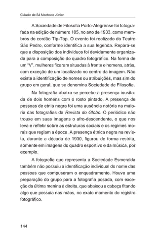 Cláudio de Sá Machado Júnior


      A Sociedade de Filosofia Porto-Alegrense foi fotogra-
fada na edição de número 105, no ano de 1933, como mem-
bros do cordão Tip-Top. O evento foi realizado do Teatro
São Pedro, conforme identifica a sua legenda. Repara-se
que a disposição dos indivíduos foi devidamente organiza-
da para a composição do quadro fotográfico. Na forma de
um “V”, mulheres ficaram situadas à frente e homens, atrás,
com exceção de um localizado no centro da imagem. Não
existe a identificação de nomes ou atribuições, mas sim do
grupo em geral, que se denomina Sociedade de Filosofia.
     Na fotografia abaixo se percebe a presença inusita-
da de dois homens com o rosto pintado. A presença de
pessoas de etnia negra foi uma ausência notória na maio-
ria das fotografias da Revista do Globo. O periódico não
trouxe em suas imagens o afro-descendente, o que nos
leva e refletir sobre as estruturas sociais e os regimes mo-
rais que regiam a época. A presença étnica negra na revis-
ta, durante a década de 1930, figurou de forma restrita,
somente em imagens do quadro esportivo e da música, por
exemplo.
       A fotografia que representa a Sociedade Esmeralda
também não possuiu a identificação individual do nome das
pessoas que compuseram o enquadramento. Houve uma
preparação do grupo para a fotografia posada, com exce-
ção da última menina à direita, que abaixou a cabeça fitando
algo que possuía nas mãos, no exato momento do registro
fotográfico.




144
 