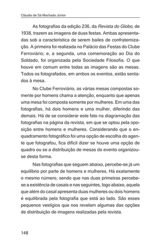 Cláudio de Sá Machado Júnior


     As fotografias da edição 236, da Revista do Globo, de
1938, trazem as imagens de duas festas. Ambas apresenta-
das sob a característica de serem bailes de confraterniza-
ção. A primeira foi realizada no Palácio das Festas do Clube
Ferroviário; e, a segunda, uma comemoração ao Dia do
Soldado, foi organizada pela Sociedade Filosofia. O que
houve em comum entre todas as imagens são as mesas.
Todos os fotografados, em ambos os eventos, estão senta-
dos à mesa.
       No Clube Ferroviário, as várias mesas compostas so-
mente por homens chama a atenção, enquanto que apenas
uma mesa foi composta somente por mulheres. Em uma das
fotografias, há dois homens e uma mulher, diferindo das
demais. Há de se considerar este fato na diagramação das
fotografias na página da revista, em que se optou pela opo-
sição entre homens e mulheres. Considerando que o en-
quadramento fotográfico foi uma opção de escolha do agen-
te que fotografou, fica difícil dizer se houve uma opção de
quadro ou se a distribuição de mesas do evento organizou-
se desta forma.
       Nas fotografias que seguem abaixo, percebe-se já um
equilíbrio por parte de homens e mulheres. Há exatamente
o mesmo número, sendo que nas duas primeiras percebe-
se a existência de casais e nas seguintes, logo abaixo, aquela
que além do casal apresenta duas mulheres ou dois homens
é equilibrada pela fotografia que está ao lado. São esses
pequenos vestígios que nos revelam algumas das opções
de distribuição de imagens realizadas pela revista.



148
 