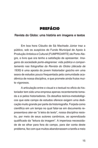 Imagens da sociedade porto-alegrense




                       PREFÁCIO
Revista do Globo: uma história em imagens e textos


      Em boa hora Cláudio de Sá Machado Júnior traz a
público, sob os auspícios do Fundo Municipal de Apoio à
Produção Artística e Cultural (FUMPROARTE) de Porto Ale-
gre, o livro que ora tenho a satisfação de apresentar. Ima-
gens da sociedade porto-alegrense: vida pública e compor-
tamento nas fotografias da Revista do Globo (década de
1930) é uma aposta do jovem historiador gaúcho em uma
seara de estudos pouco frequentada pela comunidade aca-
dêmica de nossa disciplina, e que promete ainda frutos mui-
to vigorosos.
      A articulação entre o visual e o textual no ofício do his-
toriador tem sido uma empresa apenas recentemente toma-
da a si pelos historiadores. Os desafios teórico-metodológi-
cos que este campo de estudos oferece exigem uma dedi-
cação muito grande por parte da historiografia. Forjada como
científica em um tempo no qual falar-se em documento re-
presentava ater-se “à letra do texto”, nossa disciplina resis-
tiu, por meio de seus autores canônicos, ao aprendizado
qualificado da “leitura da imagem”. A imperiosa necessida-
de de se olhar para fora do campo, para dar conta deste
problema, fez com que muitos abandonassem a tarefa a meio



                                                                 15
 