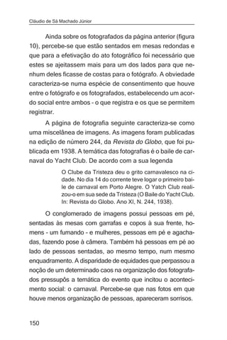 Cláudio de Sá Machado Júnior


      Ainda sobre os fotografados da página anterior (figura
10), percebe-se que estão sentados em mesas redondas e
que para a efetivação do ato fotográfico foi necessário que
estes se ajeitassem mais para um dos lados para que ne-
nhum deles ficasse de costas para o fotógrafo. A obviedade
caracteriza-se numa espécie de consentimento que houve
entre o fotógrafo e os fotografados, estabelecendo um acor-
do social entre ambos – o que registra e os que se permitem
registrar.
       A página de fotografia seguinte caracteriza-se como
uma miscelânea de imagens. As imagens foram publicadas
na edição de número 244, da Revista do Globo, que foi pu-
blicada em 1938. A temática das fotografias é o baile de car-
naval do Yacht Club. De acordo com a sua legenda
              O Clube da Tristeza deu o grito carnavalesco na ci-
              dade. No dia 14 do corrente teve logar o primeiro bai-
              le de carnaval em Porto Alegre. O Yatch Club reali-
              zou-o em sua sede da Tristeza (O Baile do Yacht Club.
              In: Revista do Globo. Ano XI, N. 244, 1938).

       O conglomerado de imagens possui pessoas em pé,
sentadas às mesas com garrafas e copos à sua frente, ho-
mens – um fumando – e mulheres, pessoas em pé e agacha-
das, fazendo pose à câmera. Também há pessoas em pé ao
lado de pessoas sentadas, ao mesmo tempo, num mesmo
enquadramento. A disparidade de equidades que perpassou a
noção de um determinado caos na organização dos fotografa-
dos pressupôs a temática do evento que incitou o aconteci-
mento social: o carnaval. Percebe-se que nas fotos em que
houve menos organização de pessoas, apareceram sorrisos.


150
 
