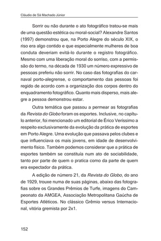 Cláudio de Sá Machado Júnior


     Sorrir ou não durante o ato fotográfico tratou-se mais
de uma questão estética ou moral-social? Alexandre Santos
(1997) demonstrou que, na Porto Alegre do século XIX, o
riso era algo contido e que especialmente mulheres de boa
conduta deveriam evitá-lo durante o registro fotográfico.
Mesmo com uma liberação moral do sorriso, com a permis-
são do termo, na década de 1930 um número expressivo de
pessoas preferiu não sorrir. No caso das fotografias do car-
naval porto-alegrense, o comportamento das pessoas foi
regido de acordo com a organização dos corpos dentro do
enquadramento fotográfico. Quanto mais disperso, mais ale-
gre a pessoa demonstrou estar.
      Outra temática que passou a permear as fotografias
da Revista do Globo foram os esportes. Inclusive, no capítu-
lo anterior, foi mencionado um editorial de Érico Veríssimo a
respeito exclusivamente da evolução da prática de esportes
em Porto Alegre. Uma evolução que passava pelos clubes e
que influenciava os mais jovens, em idade de desenvolvi-
mento físico. Também podemos considerar que a prática de
esportes também se constituía num ato de sociabilidade,
tanto por parte de quem o pratica como da parte de quem
era expectador da prática.
       A edição de número 21, da Revista do Globo, do ano
de 1929, trouxe numa de suas páginas, abaixo das fotogra-
fias sobre os Grandes Prêmios de Turfe, imagens do Cam-
peonato da AMGEA, Associação Metropolitana Gaúcha de
Esportes Atléticos. No clássico Grêmio versus Internacio-
nal, vitória gremista por 2x1.



152
 