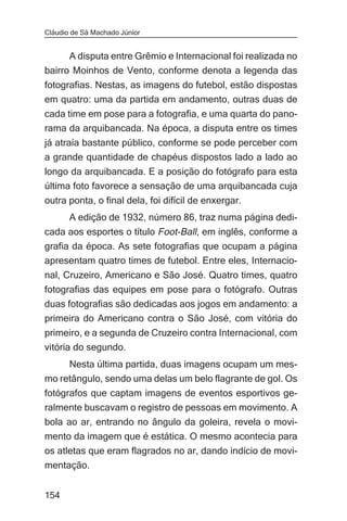 Cláudio de Sá Machado Júnior


      A disputa entre Grêmio e Internacional foi realizada no
bairro Moinhos de Vento, conforme denota a legenda das
fotografias. Nestas, as imagens do futebol, estão dispostas
em quatro: uma da partida em andamento, outras duas de
cada time em pose para a fotografia, e uma quarta do pano-
rama da arquibancada. Na época, a disputa entre os times
já atraía bastante público, conforme se pode perceber com
a grande quantidade de chapéus dispostos lado a lado ao
longo da arquibancada. E a posição do fotógrafo para esta
última foto favorece a sensação de uma arquibancada cuja
outra ponta, o final dela, foi difícil de enxergar.
       A edição de 1932, número 86, traz numa página dedi-
cada aos esportes o título Foot-Ball, em inglês, conforme a
grafia da época. As sete fotografias que ocupam a página
apresentam quatro times de futebol. Entre eles, Internacio-
nal, Cruzeiro, Americano e São José. Quatro times, quatro
fotografias das equipes em pose para o fotógrafo. Outras
duas fotografias são dedicadas aos jogos em andamento: a
primeira do Americano contra o São José, com vitória do
primeiro, e a segunda de Cruzeiro contra Internacional, com
vitória do segundo.
     Nesta última partida, duas imagens ocupam um mes-
mo retângulo, sendo uma delas um belo flagrante de gol. Os
fotógrafos que captam imagens de eventos esportivos ge-
ralmente buscavam o registro de pessoas em movimento. A
bola ao ar, entrando no ângulo da goleira, revela o movi-
mento da imagem que é estática. O mesmo acontecia para
os atletas que eram flagrados no ar, dando indício de movi-
mentação.


154
 