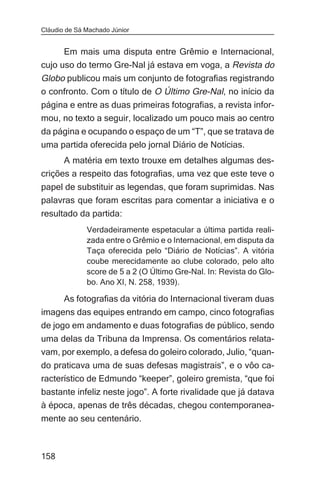 Cláudio de Sá Machado Júnior


      Em mais uma disputa entre Grêmio e Internacional,
cujo uso do termo Gre-Nal já estava em voga, a Revista do
Globo publicou mais um conjunto de fotografias registrando
o confronto. Com o título de O Último Gre-Nal, no início da
página e entre as duas primeiras fotografias, a revista infor-
mou, no texto a seguir, localizado um pouco mais ao centro
da página e ocupando o espaço de um “T”, que se tratava de
uma partida oferecida pelo jornal Diário de Notícias.
      A matéria em texto trouxe em detalhes algumas des-
crições a respeito das fotografias, uma vez que este teve o
papel de substituir as legendas, que foram suprimidas. Nas
palavras que foram escritas para comentar a iniciativa e o
resultado da partida:
              Verdadeiramente espetacular a última partida reali-
              zada entre o Grêmio e o Internacional, em disputa da
              Taça oferecida pelo “Diário de Notícias”. A vitória
              coube merecidamente ao clube colorado, pelo alto
              score de 5 a 2 (O Último Gre-Nal. In: Revista do Glo-
              bo. Ano XI, N. 258, 1939).

       As fotografias da vitória do Internacional tiveram duas
imagens das equipes entrando em campo, cinco fotografias
de jogo em andamento e duas fotografias de público, sendo
uma delas da Tribuna da Imprensa. Os comentários relata-
vam, por exemplo, a defesa do goleiro colorado, Julio, “quan-
do praticava uma de suas defesas magistrais”, e o vôo ca-
racterístico de Edmundo “keeper”, goleiro gremista, “que foi
bastante infeliz neste jogo”. A forte rivalidade que já datava
à época, apenas de três décadas, chegou contemporanea-
mente ao seu centenário.



158
 
