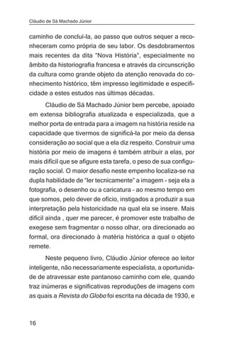 Cláudio de Sá Machado Júnior


caminho de concluí-la, ao passo que outros sequer a reco-
nheceram como própria de seu labor. Os desdobramentos
mais recentes da dita “Nova História”, especialmente no
âmbito da historiografia francesa e através da circunscrição
da cultura como grande objeto da atenção renovada do co-
nhecimento histórico, têm impresso legitimidade e especifi-
cidade a estes estudos nas últimas décadas.
    Cláudio de Sá Machado Júnior bem percebe, apoiado
em extensa bibliografia atualizada e especializada, que a
melhor porta de entrada para a imagem na história reside na
capacidade que tivermos de significá-la por meio da densa
consideração ao social que a ela diz respeito. Construir uma
história por meio de imagens é também atribuir a elas, por
mais difícil que se afigure esta tarefa, o peso de sua configu-
ração social. O maior desafio neste empenho localiza-se na
dupla habilidade de “ler tecnicamente” a imagem - seja ela a
fotografia, o desenho ou a caricatura – ao mesmo tempo em
que somos, pelo dever de ofício, instigados a produzir a sua
interpretação pela historicidade na qual ela se insere. Mais
difícil ainda , quer me parecer, é promover este trabalho de
exegese sem fragmentar o nosso olhar, ora direcionado ao
formal, ora direcionado à matéria histórica a qual o objeto
remete.
       Neste pequeno livro, Cláudio Júnior oferece ao leitor
inteligente, não necessariamente especialista, a oportunida-
de de atravessar este pantanoso caminho com ele, quando
traz inúmeras e significativas reproduções de imagens com
as quais a Revista do Globo foi escrita na década de 1930, e



16
 