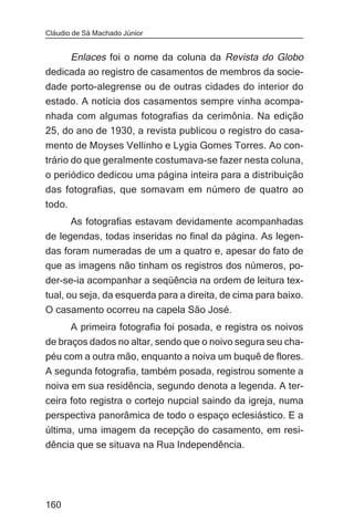 Cláudio de Sá Machado Júnior


       Enlaces foi o nome da coluna da Revista do Globo
dedicada ao registro de casamentos de membros da socie-
dade porto-alegrense ou de outras cidades do interior do
estado. A notícia dos casamentos sempre vinha acompa-
nhada com algumas fotografias da cerimônia. Na edição
25, do ano de 1930, a revista publicou o registro do casa-
mento de Moyses Vellinho e Lygia Gomes Torres. Ao con-
trário do que geralmente costumava-se fazer nesta coluna,
o periódico dedicou uma página inteira para a distribuição
das fotografias, que somavam em número de quatro ao
todo.
       As fotografias estavam devidamente acompanhadas
de legendas, todas inseridas no final da página. As legen-
das foram numeradas de um a quatro e, apesar do fato de
que as imagens não tinham os registros dos números, po-
der-se-ia acompanhar a seqüência na ordem de leitura tex-
tual, ou seja, da esquerda para a direita, de cima para baixo.
O casamento ocorreu na capela São José.
       A primeira fotografia foi posada, e registra os noivos
de braços dados no altar, sendo que o noivo segura seu cha-
péu com a outra mão, enquanto a noiva um buquê de flores.
A segunda fotografia, também posada, registrou somente a
noiva em sua residência, segundo denota a legenda. A ter-
ceira foto registra o cortejo nupcial saindo da igreja, numa
perspectiva panorâmica de todo o espaço eclesiástico. E a
última, uma imagem da recepção do casamento, em resi-
dência que se situava na Rua Independência.




160
 
