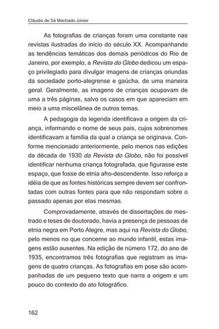 Cláudio de Sá Machado Júnior


      As fotografias de crianças foram uma constante nas
revistas ilustradas do início do século XX. Acompanhando
as tendências temáticas dos demais periódicos do Rio de
Janeiro, por exemplo, a Revista do Globo dedicou um espa-
ço privilegiado para divulgar imagens de crianças oriundas
da sociedade porto-alegrense e gaúcha, de uma maneira
geral. Geralmente, as imagens de crianças ocupavam de
uma a três páginas, salvo os casos em que apareciam em
meio a uma miscelânea de outros temas.
       A pedagogia da legenda identificava a origem da cri-
ança, informando o nome de seus pais, cujos sobrenomes
identificavam a família da qual a criança se originava. Con-
forme mencionado anteriormente, pelo menos nas edições
da década de 1930 da Revista do Globo, não foi possível
identificar nenhuma criança fotografada, que figurasse este
espaço, que fosse de etnia afro-descendente. Isso reforça a
idéia de que as fontes históricas sempre devem ser confron-
tadas com outras fontes para que não respondam sobre o
passado apenas por elas mesmas.
      Comprovadamente, através de dissertações de mes-
trado e teses de doutorado, havia a presença de pessoas de
etnia negra em Porto Alegre, mas aqui na Revista do Globo,
pelo menos no que concerne ao mundo infantil, estas ima-
gens estão ausentes. Na edição de número 172, do ano de
1935, encontramos três fotografias que registram as ima-
gens de quatro crianças. As fotografias em pose são acom-
panhadas de um pequeno texto que narra a origem e um
pouco do contexto do ato fotográfico.



162
 