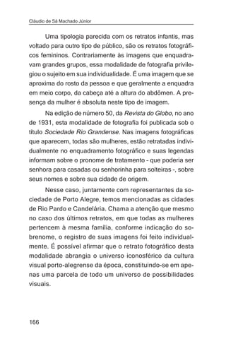 Cláudio de Sá Machado Júnior


      Uma tipologia parecida com os retratos infantis, mas
voltado para outro tipo de público, são os retratos fotográfi-
cos femininos. Contrariamente às imagens que enquadra-
vam grandes grupos, essa modalidade de fotografia privile-
giou o sujeito em sua individualidade. É uma imagem que se
aproxima do rosto da pessoa e que geralmente a enquadra
em meio corpo, da cabeça até a altura do abdômen. A pre-
sença da mulher é absoluta neste tipo de imagem.
     Na edição de número 50, da Revista do Globo, no ano
de 1931, esta modalidade de fotografia foi publicada sob o
título Sociedade Rio Grandense. Nas imagens fotográficas
que aparecem, todas são mulheres, estão retratadas indivi-
dualmente no enquadramento fotográfico e suas legendas
informam sobre o pronome de tratamento – que poderia ser
senhora para casadas ou senhorinha para solteiras –, sobre
seus nomes e sobre sua cidade de origem.
       Nesse caso, juntamente com representantes da so-
ciedade de Porto Alegre, temos mencionadas as cidades
de Rio Pardo e Candelária. Chama a atenção que mesmo
no caso dos últimos retratos, em que todas as mulheres
pertencem à mesma família, conforme indicação do so-
brenome, o registro de suas imagens foi feito individual-
mente. É possível afirmar que o retrato fotográfico desta
modalidade abrangia o universo iconosférico da cultura
visual porto-alegrense da época, constituindo-se em ape-
nas uma parcela de todo um universo de possibilidades
visuais.




166
 
