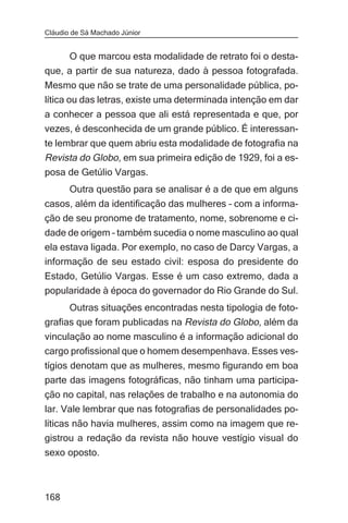 Cláudio de Sá Machado Júnior


     O que marcou esta modalidade de retrato foi o desta-
que, a partir de sua natureza, dado à pessoa fotografada.
Mesmo que não se trate de uma personalidade pública, po-
lítica ou das letras, existe uma determinada intenção em dar
a conhecer a pessoa que ali está representada e que, por
vezes, é desconhecida de um grande público. É interessan-
te lembrar que quem abriu esta modalidade de fotografia na
Revista do Globo, em sua primeira edição de 1929, foi a es-
posa de Getúlio Vargas.
       Outra questão para se analisar é a de que em alguns
casos, além da identificação das mulheres – com a informa-
ção de seu pronome de tratamento, nome, sobrenome e ci-
dade de origem – também sucedia o nome masculino ao qual
ela estava ligada. Por exemplo, no caso de Darcy Vargas, a
informação de seu estado civil: esposa do presidente do
Estado, Getúlio Vargas. Esse é um caso extremo, dada a
popularidade à época do governador do Rio Grande do Sul.
      Outras situações encontradas nesta tipologia de foto-
grafias que foram publicadas na Revista do Globo, além da
vinculação ao nome masculino é a informação adicional do
cargo profissional que o homem desempenhava. Esses ves-
tígios denotam que as mulheres, mesmo figurando em boa
parte das imagens fotográficas, não tinham uma participa-
ção no capital, nas relações de trabalho e na autonomia do
lar. Vale lembrar que nas fotografias de personalidades po-
líticas não havia mulheres, assim como na imagem que re-
gistrou a redação da revista não houve vestígio visual do
sexo oposto.



168
 