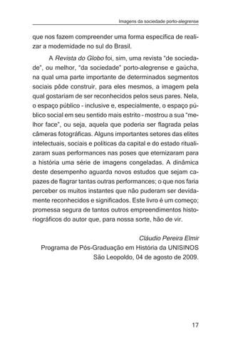 Imagens da sociedade porto-alegrense


que nos fazem compreender uma forma específica de reali-
zar a modernidade no sul do Brasil.
      A Revista do Globo foi, sim, uma revista “de socieda-
de”, ou melhor, “da sociedade” porto-alegrense e gaúcha,
na qual uma parte importante de determinados segmentos
sociais pôde construir, para eles mesmos, a imagem pela
qual gostariam de ser reconhecidos pelos seus pares. Nela,
o espaço público – inclusive e, especialmente, o espaço pú-
blico social em seu sentido mais estrito – mostrou a sua “me-
lhor face”, ou seja, aquela que poderia ser flagrada pelas
câmeras fotográficas. Alguns importantes setores das elites
intelectuais, sociais e políticas da capital e do estado rituali-
zaram suas performances nas poses que eternizaram para
a história uma série de imagens congeladas. A dinâmica
deste desempenho aguarda novos estudos que sejam ca-
pazes de flagrar tantas outras performances; o que nos faria
perceber os muitos instantes que não puderam ser devida-
mente reconhecidos e significados. Este livro é um começo;
promessa segura de tantos outros empreendimentos histo-
riográficos do autor que, para nossa sorte, hão de vir.

                                  Cláudio Pereira Elmir
   Programa de Pós-Graduação em História da UNISINOS
                   São Leopoldo, 04 de agosto de 2009.




                                                                 17
 