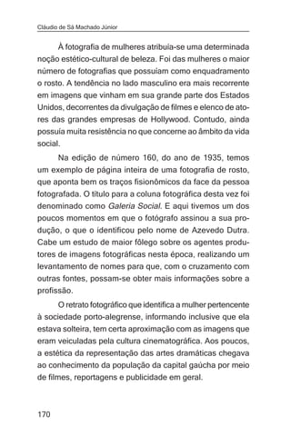 Cláudio de Sá Machado Júnior


     À fotografia de mulheres atribuía-se uma determinada
noção estético-cultural de beleza. Foi das mulheres o maior
número de fotografias que possuíam como enquadramento
o rosto. A tendência no lado masculino era mais recorrente
em imagens que vinham em sua grande parte dos Estados
Unidos, decorrentes da divulgação de filmes e elenco de ato-
res das grandes empresas de Hollywood. Contudo, ainda
possuía muita resistência no que concerne ao âmbito da vida
social.
       Na edição de número 160, do ano de 1935, temos
um exemplo de página inteira de uma fotografia de rosto,
que aponta bem os traços fisionômicos da face da pessoa
fotografada. O título para a coluna fotográfica desta vez foi
denominado como Galeria Social. E aqui tivemos um dos
poucos momentos em que o fotógrafo assinou a sua pro-
dução, o que o identificou pelo nome de Azevedo Dutra.
Cabe um estudo de maior fôlego sobre os agentes produ-
tores de imagens fotográficas nesta época, realizando um
levantamento de nomes para que, com o cruzamento com
outras fontes, possam-se obter mais informações sobre a
profissão.
      O retrato fotográfico que identifica a mulher pertencente
à sociedade porto-alegrense, informando inclusive que ela
estava solteira, tem certa aproximação com as imagens que
eram veiculadas pela cultura cinematográfica. Aos poucos,
a estética da representação das artes dramáticas chegava
ao conhecimento da população da capital gaúcha por meio
de filmes, reportagens e publicidade em geral.



170
 