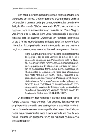 Cláudio de Sá Machado Júnior


      Em meio à proliferação das casas especializadas em
projeções de filmes, o rádio ganhava popularidade entre a
população. Como se pode perceber, o exemplar de número
204, da Revista do Globo, do ano de 1937, traz uma coluna
especial para os acontecimentos do rádio em Porto Alegre.
Denominou-se a coluna com uma representação de letras
artística com os dizeres Música no Ar, fazendo referência
direta à forma tecnológica de emissão de sinais radiofônicos
na capital. Acompanhada de uma fotografia de mais de meia
página, a coluna veio acompanhada dos seguintes dizeres:
              Porto Alegre, porto de mar? É com esta perguntinha
              besta que todos os dias vemos nos jornais como si a
              gente não soubesse que Porto Alegre está no Guaí-
              ba, que resolvemos meter nosso entendidissimo be-
              delho no assunto. Si não somos técnicos em assun-
              tos de engenharia, temos pelo menos sobrados co-
              nhecimentos de assuntos de rádio para afirmarmos
              que Porto Alegre é um porto... de ar. Perdoem a ex-
              pressão, mas é assim mesmo. Porque quem lida com
              rádio, além de “viver no ar”, como se diz, sabe perfei-
              tamente que o porto fluvial de que dispomos não com-
              parece neste movimento de importação e exportação
              de artistas que estamos vivendo (Música no Ar. In:
              Revista do Globo. Ano IX, N. 204, 1937).

     A reportagem fez menção à euforia pela qual Porto
Alegre passava neste período. Aos poucos, destacavam-se
os programas de rádio que começavam a aparecer na cida-
de, juntamente com os seus espetáculos de som teatrais, os
quais eram transmitidos sem a necessidade de fios de co-
bre ou mesmo da presença física do emissor com relação
ao seu receptor.



172
 