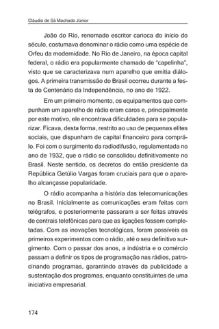 Cláudio de Sá Machado Júnior


     João do Rio, renomado escritor carioca do início do
século, costumava denominar o rádio como uma espécie de
Orfeu da modernidade. No Rio de Janeiro, na época capital
federal, o rádio era popularmente chamado de “capelinha”,
visto que se caracterizava num aparelho que emitia diálo-
gos. A primeira transmissão do Brasil ocorreu durante a fes-
ta do Centenário da Independência, no ano de 1922.
       Em um primeiro momento, os equipamentos que com-
punham um aparelho de rádio eram caros e, principalmente
por este motivo, ele encontrava dificuldades para se popula-
rizar. Ficava, desta forma, restrito ao uso de pequenas elites
sociais, que dispunham de capital financeiro para comprá-
lo. Foi com o surgimento da radiodifusão, regulamentada no
ano de 1932, que o rádio se consolidou definitivamente no
Brasil. Neste sentido, os decretos do então presidente da
República Getúlio Vargas foram cruciais para que o apare-
lho alcançasse popularidade.
     O rádio acompanha a história das telecomunicações
no Brasil. Inicialmente as comunicações eram feitas com
telégrafos, e posteriormente passaram a ser feitas através
de centrais telefônicas para que as ligações fossem comple-
tadas. Com as inovações tecnológicas, foram possíveis os
primeiros experimentos com o rádio, até o seu definitivo sur-
gimento. Com o passar dos anos, a indústria e o comércio
passam a definir os tipos de programação nas rádios, patro-
cinando programas, garantindo através da publicidade a
sustentação dos programas, enquanto constituintes de uma
iniciativa empresarial.



174
 