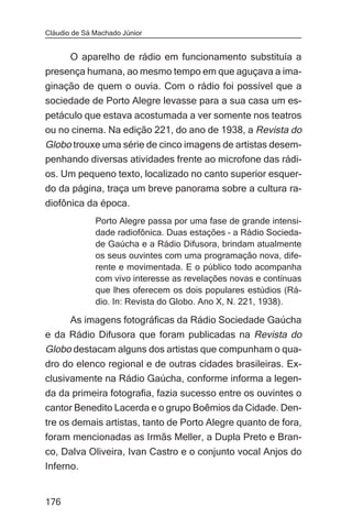 Cláudio de Sá Machado Júnior


     O aparelho de rádio em funcionamento substituía a
presença humana, ao mesmo tempo em que aguçava a ima-
ginação de quem o ouvia. Com o rádio foi possível que a
sociedade de Porto Alegre levasse para a sua casa um es-
petáculo que estava acostumada a ver somente nos teatros
ou no cinema. Na edição 221, do ano de 1938, a Revista do
Globo trouxe uma série de cinco imagens de artistas desem-
penhando diversas atividades frente ao microfone das rádi-
os. Um pequeno texto, localizado no canto superior esquer-
do da página, traça um breve panorama sobre a cultura ra-
diofônica da época.
              Porto Alegre passa por uma fase de grande intensi-
              dade radiofônica. Duas estações – a Rádio Socieda-
              de Gaúcha e a Rádio Difusora, brindam atualmente
              os seus ouvintes com uma programação nova, dife-
              rente e movimentada. E o público todo acompanha
              com vivo interesse as revelações novas e contínuas
              que lhes oferecem os dois populares estúdios (Rá-
              dio. In: Revista do Globo. Ano X, N. 221, 1938).

       As imagens fotográficas da Rádio Sociedade Gaúcha
e da Rádio Difusora que foram publicadas na Revista do
Globo destacam alguns dos artistas que compunham o qua-
dro do elenco regional e de outras cidades brasileiras. Ex-
clusivamente na Rádio Gaúcha, conforme informa a legen-
da da primeira fotografia, fazia sucesso entre os ouvintes o
cantor Benedito Lacerda e o grupo Boêmios da Cidade. Den-
tre os demais artistas, tanto de Porto Alegre quanto de fora,
foram mencionadas as Irmãs Meller, a Dupla Preto e Bran-
co, Dalva Oliveira, Ivan Castro e o conjunto vocal Anjos do
Inferno.


176
 