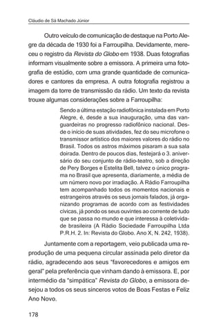Cláudio de Sá Machado Júnior


      Outro veículo de comunicação de destaque na Porto Ale-
gre da década de 1930 foi a Farroupilha. Devidamente, mere-
ceu o registro da Revista do Globo em 1938. Duas fotografias
informam visualmente sobre a emissora. A primeira uma foto-
grafia de estúdio, com uma grande quantidade de comunica-
dores e cantores da empresa. A outra fotografia registrou a
imagem da torre de transmissão da rádio. Um texto da revista
trouxe algumas considerações sobre a Farroupilha:
              Sendo a última estação radiofônica instalada em Porto
              Alegre, é, desde a sua inauguração, uma das van-
              guardeiras no progresso radiofônico nacional. Des-
              de o início de suas atividades, fez do seu microfone o
              transmissor artístico dos maiores valores do rádio no
              Brasil. Todos os astros máximos pisaram a sua sala
              doirada. Dentro de poucos dias, festejará o 3. aniver-
              sário do seu conjunto de rádio-teatro, sob a direção
              de Pery Borges e Estelita Bell, talvez o único progra-
              ma no Brasil que apresenta, diariamente, a média de
              um número novo por irradiação. A Rádio Farroupilha
              tem acompanhado todos os momentos nacionais e
              estrangeiros através os seus jornais falados, já orga-
              nizando programas de acordo com as festividades
              cívicas, já pondo os seus ouvintes ao corrente de tudo
              que se passa no mundo e que interessa à coletivida-
              de brasileira (A Rádio Sociedade Farroupilha Ltda
              P.R.H. 2. In: Revista do Globo. Ano X, N. 242, 1938).
     Juntamente com a reportagem, veio publicada uma re-
produção de uma pequena circular assinada pelo diretor da
rádio, agradecendo aos seus “favorecedores e amigos em
geral” pela preferência que vinham dando à emissora. E, por
intermédio da “simpática” Revista do Globo, a emissora de-
sejou a todos os seus sinceros votos de Boas Festas e Feliz
Ano Novo.

178
 