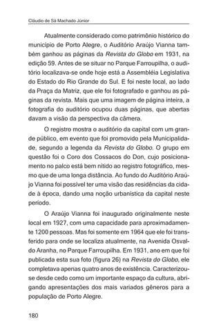 Cláudio de Sá Machado Júnior


     Atualmente considerado como patrimônio histórico do
município de Porto Alegre, o Auditório Araújo Vianna tam-
bém ganhou as páginas da Revista do Globo em 1931, na
edição 59. Antes de se situar no Parque Farroupilha, o audi-
tório localizava-se onde hoje está a Assembléia Legislativa
do Estado do Rio Grande do Sul. E foi neste local, ao lado
da Praça da Matriz, que ele foi fotografado e ganhou as pá-
ginas da revista. Mais que uma imagem de página inteira, a
fotografia do auditório ocupou duas páginas, que abertas
davam a visão da perspectiva da câmera.
     O registro mostra o auditório da capital com um gran-
de público, em evento que foi promovido pela Municipalida-
de, segundo a legenda da Revista do Globo. O grupo em
questão foi o Coro dos Cossacos do Don, cujo posiciona-
mento no palco está bem nítido ao registro fotográfico, mes-
mo que de uma longa distância. Ao fundo do Auditório Araú-
jo Vianna foi possível ter uma visão das residências da cida-
de à época, dando uma noção urbanística da capital neste
período.
      O Araújo Vianna foi inaugurado originalmente neste
local em 1927, com uma capacidade para aproximadamen-
te 1200 pessoas. Mas foi somente em 1964 que ele foi trans-
ferido para onde se localiza atualmente, na Avenida Osval-
do Aranha, no Parque Farroupilha. Em 1931, ano em que foi
publicada esta sua foto (figura 26) na Revista do Globo, ele
completava apenas quatro anos de existência. Caracterizou-
se desde cedo como um importante espaço da cultura, abri-
gando apresentações dos mais variados gêneros para a
população de Porto Alegre.


180
 