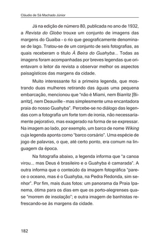 Cláudio de Sá Machado Júnior


     Já na edição de número 80, publicada no ano de 1932,
a Revista do Globo trouxe um conjunto de imagens das
margens do Guaíba – o rio que geograficamente denomina-
se de lago. Tratou-se de um conjunto de seis fotografias, as
quais receberam o título À Beira do Guahyba... Todas as
imagens foram acompanhadas por breves legendas que ori-
entavam o leitor da revista a observar melhor os aspectos
paisagísticos das margens da cidade.
     Muito interessante foi a primeira legenda, que mos-
trando duas mulheres retirando das águas uma pequena
embarcação, mencionou que “não é Miami, nem Biarritz [Bi-
arritz], nem Deauville – mas simplesmente uma encantadora
praia do nosso Guahyba”. Percebe-se no diálogo das legen-
das com a fotografia um forte tom de ironia, não necessaria-
mente pejorativo, mas exagerado na forma de se expressar.
Na imagem ao lado, por exemplo, um barco de nome Wiking
cuja legenda aponta como “barco corsário”. Uma espécie de
jogo de palavras, o que, até certo ponto, era comum na lin-
guagem da época.
      Na fotografia abaixo, a legenda informa que “a canoa
virou... mas Deus é brasileiro e o Guahyba é camarada”. A
outra informa que o conteúdo da imagem fotográfica “pare-
ce o oceano, mas é o Guahyba, na Pedra Redonda, sim se-
nhor”. Por fim, mais duas fotos: um panorama da Praia Ipa-
nema, ótima para os dias em que os porto-alegrenses qua-
se “morrem de insolação”; e outra imagem de banhistas re-
frescando-se às margens da cidade.




182
 