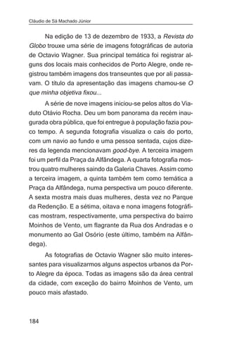 Cláudio de Sá Machado Júnior


     Na edição de 13 de dezembro de 1933, a Revista do
Globo trouxe uma série de imagens fotográficas de autoria
de Octavio Wagner. Sua principal temática foi registrar al-
guns dos locais mais conhecidos de Porto Alegre, onde re-
gistrou também imagens dos transeuntes que por ali passa-
vam. O título da apresentação das imagens chamou-se O
que minha objetiva fixou...
       A série de nove imagens iniciou-se pelos altos do Via-
duto Otávio Rocha. Deu um bom panorama da recém inau-
gurada obra pública, que foi entregue à população fazia pou-
co tempo. A segunda fotografia visualiza o cais do porto,
com um navio ao fundo e uma pessoa sentada, cujos dize-
res da legenda mencionavam good-bye. A terceira imagem
foi um perfil da Praça da Alfândega. A quarta fotografia mos-
trou quatro mulheres saindo da Galeria Chaves. Assim como
a terceira imagem, a quinta também tem como temática a
Praça da Alfândega, numa perspectiva um pouco diferente.
A sexta mostra mais duas mulheres, desta vez no Parque
da Redenção. E a sétima, oitava e nona imagens fotográfi-
cas mostram, respectivamente, uma perspectiva do bairro
Moinhos de Vento, um flagrante da Rua dos Andradas e o
monumento ao Gal Osório (este último, também na Alfân-
dega).
     As fotografias de Octavio Wagner são muito interes-
santes para visualizarmos alguns aspectos urbanos da Por-
to Alegre da época. Todas as imagens são da área central
da cidade, com exceção do bairro Moinhos de Vento, um
pouco mais afastado.



184
 