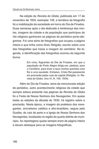 Cláudio de Sá Machado Júnior


    Na edição da Revista do Globo, publicada em 17 de
novembro de 1934, exemplar 149, a temática da fotografia
foi a mobilização da sociedade em torno do Dia de Finados.
Duas semanas após o dia dedicado à lembrança dos mor-
tos, imagens da cidade e da população que participou do
rito religioso ganharam as páginas do periódico porto-ale-
grense. Foi uma série de fotografias que ocupou a página
inteira e que tinha como título Religião, escrito sobre uma
das fotografias que trazia a imagem do cemitério. Na le-
genda, a identificação das fotografias ocorreu da seguinte
forma:
              Em cima, flagrantes do Dia de Finados, em que a
              população de Porto Alegre dirigiu-se, piedosa, para
              o Cemitério, para levar a seus mortos queridos uma
              flor e uma saudade. Embaixo, Cristo Rei passeando
              em procissão pelas ruas da capital (Religião. In: Re-
              vista do Globo. Ano VI, N. 149, 1934).

       Além do Dia de Finados, tema da mencionada edição
do periódico, outro acontecimento religioso da cidade que
sempre esteve presente nas páginas da Revista do Globo
foi a Festa de Nossa Senhora dos Navegantes. Em quase
todas as edições da década de 1930, há registro sobre a
procissão. Nesta época, a imagem da protetora dos nave-
gantes, sincretismo católico e afro-brasileiro, seguia pelo
Guaíba, do cais do porto e a Igreja de Nossa Senhora dos
Navegantes, localizada na região do quarto distrito do muni-
cípio. As reportagens quase sempre eram de página inteira
e davam destaque para as imagens fotográficas.




186
 