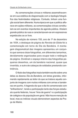 Cláudio de Sá Machado Júnior


     As comemorações cívicas e militares assemelhavam-
se em sua estética de diagramação com a tipologia fotográ-
fica das festividades religiosas. Contudo, tinham uma fun-
ção social bem diferente. Numa época em que a política aflo-
rava em ações militares, as comemorações cívicas constitu-
íam-se em eventos importantes da agenda pública. Atraíam
grande público às ruas e caracterizavam-se em expressivos
espetáculos ao ar livre.
     Na edição de número 150, ano de 1º de dezembro
de 1934, o destaque de página da Revista do Globo foi a
comemoração em torno do Dia da Bandeira. A monta-
gem diagramatical das imagens apresentou um conjun-
to que somava doze fotografias, em diferentes tamanhos,
devidamente organizadas para ocupar todo o retângulo
da página. Dividiram o espaço interno das fotografias pe-
quenos desenhos, um da bandeira nacional, quase que
invertida, e outro de cabeças de soldados prestando con-
tinência.
       O título das fotografias trazia também escrito sobre uma
delas os dizeres Dia da Bandeira, em letras grandes, infor-
mando rapidamente ao leitor do que se tratava aquele con-
junto de imagens com muitos militares com armas e bandei-
ras em punho. A legenda diz que o dia foi comemorado com
“brilhantismo”, tendo a participação tanto das forças estadu-
ais quanto federais, houve “tiros de guerra” e a participação
de colégios e da população em geral. Não houve menção do
local, mas os indícios visuais demonstram aspectos da Pra-
ça da Matriz.



188
 