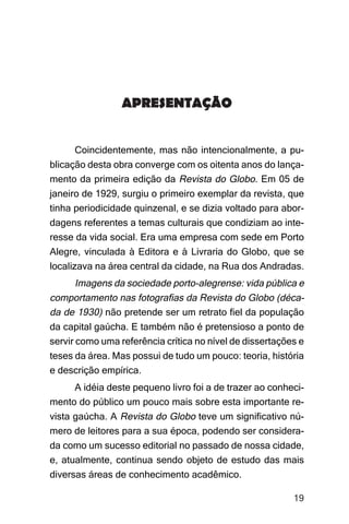 Imagens da sociedade porto-alegrense




                 APRESENTAÇÃO


     Coincidentemente, mas não intencionalmente, a pu-
blicação desta obra converge com os oitenta anos do lança-
mento da primeira edição da Revista do Globo. Em 05 de
janeiro de 1929, surgiu o primeiro exemplar da revista, que
tinha periodicidade quinzenal, e se dizia voltado para abor-
dagens referentes a temas culturais que condiziam ao inte-
resse da vida social. Era uma empresa com sede em Porto
Alegre, vinculada à Editora e à Livraria do Globo, que se
localizava na área central da cidade, na Rua dos Andradas.
       Imagens da sociedade porto-alegrense: vida pública e
comportamento nas fotografias da Revista do Globo (déca-
da de 1930) não pretende ser um retrato fiel da população
da capital gaúcha. E também não é pretensioso a ponto de
servir como uma referência crítica no nível de dissertações e
teses da área. Mas possui de tudo um pouco: teoria, história
e descrição empírica.
     A idéia deste pequeno livro foi a de trazer ao conheci-
mento do público um pouco mais sobre esta importante re-
vista gaúcha. A Revista do Globo teve um significativo nú-
mero de leitores para a sua época, podendo ser considera-
da como um sucesso editorial no passado de nossa cidade,
e, atualmente, continua sendo objeto de estudo das mais
diversas áreas de conhecimento acadêmico.

                                                               19
 