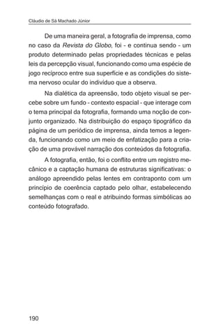 Cláudio de Sá Machado Júnior


     De uma maneira geral, a fotografia de imprensa, como
no caso da Revista do Globo, foi – e continua sendo – um
produto determinado pelas propriedades técnicas e pelas
leis da percepção visual, funcionando como uma espécie de
jogo recíproco entre sua superfície e as condições do siste-
ma nervoso ocular do indivíduo que a observa.
     Na dialética da apreensão, todo objeto visual se per-
cebe sobre um fundo – contexto espacial – que interage com
o tema principal da fotografia, formando uma noção de con-
junto organizado. Na distribuição do espaço tipográfico da
página de um periódico de imprensa, ainda temos a legen-
da, funcionando como um meio de enfatização para a cria-
ção de uma provável narração dos conteúdos da fotografia.
     A fotografia, então, foi o conflito entre um registro me-
cânico e a captação humana de estruturas significativas: o
análogo apreendido pelas lentes em contraponto com um
princípio de coerência captado pelo olhar, estabelecendo
semelhanças com o real e atribuindo formas simbólicas ao
conteúdo fotografado.




190
 