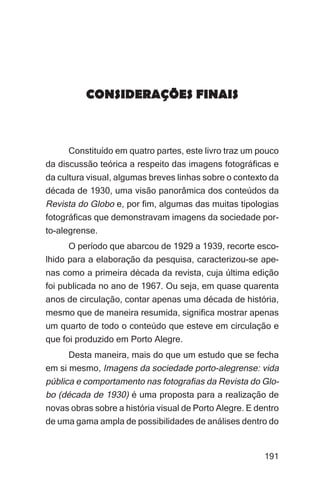 Imagens da sociedade porto-alegrense




          CONSIDERAÇÕES FINAIS



      Constituído em quatro partes, este livro traz um pouco
da discussão teórica a respeito das imagens fotográficas e
da cultura visual, algumas breves linhas sobre o contexto da
década de 1930, uma visão panorâmica dos conteúdos da
Revista do Globo e, por fim, algumas das muitas tipologias
fotográficas que demonstravam imagens da sociedade por-
to-alegrense.
      O período que abarcou de 1929 a 1939, recorte esco-
lhido para a elaboração da pesquisa, caracterizou-se ape-
nas como a primeira década da revista, cuja última edição
foi publicada no ano de 1967. Ou seja, em quase quarenta
anos de circulação, contar apenas uma década de história,
mesmo que de maneira resumida, significa mostrar apenas
um quarto de todo o conteúdo que esteve em circulação e
que foi produzido em Porto Alegre.
      Desta maneira, mais do que um estudo que se fecha
em si mesmo, Imagens da sociedade porto-alegrense: vida
pública e comportamento nas fotografias da Revista do Glo-
bo (década de 1930) é uma proposta para a realização de
novas obras sobre a história visual de Porto Alegre. E dentro
de uma gama ampla de possibilidades de análises dentro do


                                                              191
 