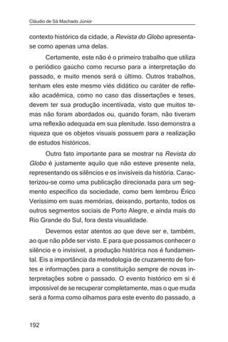 Cláudio de Sá Machado Júnior


contexto histórico da cidade, a Revista do Globo apresenta-
se como apenas uma delas.
      Certamente, este não é o primeiro trabalho que utiliza
o periódico gaúcho como recurso para a interpretação do
passado, e muito menos será o último. Outros trabalhos,
tenham eles este mesmo viés didático ou caráter de refle-
xão acadêmica, como no caso das dissertações e teses,
devem ter sua produção incentivada, visto que muitos te-
mas não foram abordados ou, quando foram, não tiveram
uma reflexão adequada em sua plenitude. Isso demonstra a
riqueza que os objetos visuais possuem para a realização
de estudos históricos.
       Outro fato importante para se mostrar na Revista do
Globo é justamente aquilo que não esteve presente nela,
representando os silêncios e os invisíveis da história. Carac-
terizou-se como uma publicação direcionada para um seg-
mento específico da sociedade, como bem lembrou Érico
Veríssimo em suas memórias, deixando, portanto, todos os
outros segmentos sociais de Porto Alegre, e ainda mais do
Rio Grande do Sul, fora desta visualidade.
     Devemos estar atentos ao que deve ser e, também,
ao que não pôde ser visto. E para que possamos conhecer o
silêncio e o invisível, a produção histórica nos é fundamen-
tal. Eis a importância da metodologia de cruzamento de fon-
tes e informações para a constituição sempre de novas in-
terpretações sobre o passado. O evento histórico em si é
impossível de se recuperar completamente, mas o que muda
será a forma como olhamos para este evento do passado, a



192
 