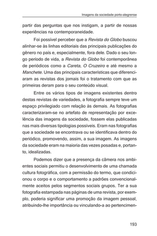 Imagens da sociedade porto-alegrense


partir das perguntas que nos instigam, a partir de nossas
experiências na contemporaneidade.
      Foi possível perceber que a Revista do Globo buscou
alinhar-se às linhas editoriais das principais publicações do
gênero no país e, especialmente, fora dele. Dado o seu lon-
go período de vida, a Revista do Globo foi contemporânea
de periódicos como a Careta, O Cruzeiro e até mesmo a
Manchete. Uma das principais características que diferenci-
aram as revistas dos jornais foi o tratamento com que as
primeiras deram para o seu conteúdo visual.
      Entre os vários tipos de imagens existentes dentro
destas revistas de variedades, a fotografia sempre teve um
espaço privilegiado com relação às demais. As fotografias
caracterizaram-se no artefato de representação por exce-
lência das imagens da sociedade, fossem elas publicadas
nas mais diversas tipologias possíveis. Eram nas fotografias
que a sociedade se encontrava ou se identificava dentro do
periódico, promovendo, assim, a sua imagem. As imagens
da sociedade eram na maioria das vezes posadas e, portan-
to, idealizadas.
     Podemos dizer que a presença da câmera nos ambi-
entes sociais permitiu o desenvolvimento de uma chamada
cultura fotográfica, com a permissão do termo, que condici-
onou o corpo e o comportamento a padrões convencional-
mente aceitos pelos segmentos sociais grupos. Ter a sua
fotografia estampada nas páginas de uma revista, por exem-
plo, poderia significar uma promoção da imagem pessoal,
atribuindo-lhe importância ou vinculando-a ao pertencimen-



                                                              193
 