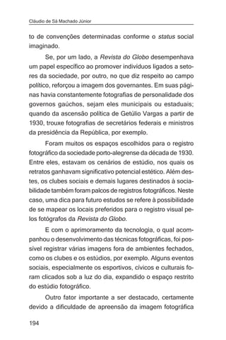 Cláudio de Sá Machado Júnior


to de convenções determinadas conforme o status social
imaginado.
     Se, por um lado, a Revista do Globo desempenhava
um papel específico ao promover indivíduos ligados a seto-
res da sociedade, por outro, no que diz respeito ao campo
político, reforçou a imagem dos governantes. Em suas pági-
nas havia constantemente fotografias de personalidade dos
governos gaúchos, sejam eles municipais ou estaduais;
quando da ascensão política de Getúlio Vargas a partir de
1930, trouxe fotografias de secretários federais e ministros
da presidência da República, por exemplo.
      Foram muitos os espaços escolhidos para o registro
fotográfico da sociedade porto-alegrense da década de 1930.
Entre eles, estavam os cenários de estúdio, nos quais os
retratos ganhavam significativo potencial estético. Além des-
tes, os clubes sociais e demais lugares destinados à socia-
bilidade também foram palcos de registros fotográficos. Neste
caso, uma dica para futuro estudos se refere à possibilidade
de se mapear os locais preferidos para o registro visual pe-
los fotógrafos da Revista do Globo.
     E com o aprimoramento da tecnologia, o qual acom-
panhou o desenvolvimento das técnicas fotográficas, foi pos-
sível registrar várias imagens fora de ambientes fechados,
como os clubes e os estúdios, por exemplo. Alguns eventos
sociais, especialmente os esportivos, cívicos e culturais fo-
ram clicados sob a luz do dia, expandido o espaço restrito
do estúdio fotográfico.
       Outro fator importante a ser destacado, certamente
devido a dificuldade de apreensão da imagem fotográfica

194
 