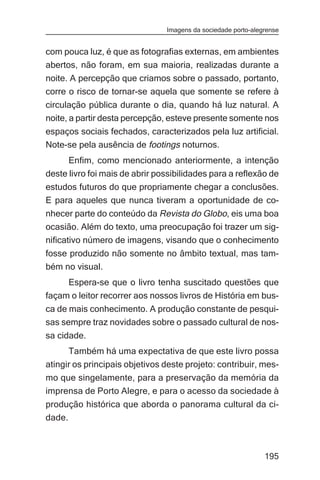 Imagens da sociedade porto-alegrense


com pouca luz, é que as fotografias externas, em ambientes
abertos, não foram, em sua maioria, realizadas durante a
noite. A percepção que criamos sobre o passado, portanto,
corre o risco de tornar-se aquela que somente se refere à
circulação pública durante o dia, quando há luz natural. A
noite, a partir desta percepção, esteve presente somente nos
espaços sociais fechados, caracterizados pela luz artificial.
Note-se pela ausência de footings noturnos.
      Enfim, como mencionado anteriormente, a intenção
deste livro foi mais de abrir possibilidades para a reflexão de
estudos futuros do que propriamente chegar a conclusões.
E para aqueles que nunca tiveram a oportunidade de co-
nhecer parte do conteúdo da Revista do Globo, eis uma boa
ocasião. Além do texto, uma preocupação foi trazer um sig-
nificativo número de imagens, visando que o conhecimento
fosse produzido não somente no âmbito textual, mas tam-
bém no visual.
     Espera-se que o livro tenha suscitado questões que
façam o leitor recorrer aos nossos livros de História em bus-
ca de mais conhecimento. A produção constante de pesqui-
sas sempre traz novidades sobre o passado cultural de nos-
sa cidade.
      Também há uma expectativa de que este livro possa
atingir os principais objetivos deste projeto: contribuir, mes-
mo que singelamente, para a preservação da memória da
imprensa de Porto Alegre, e para o acesso da sociedade à
produção histórica que aborda o panorama cultural da ci-
dade.



                                                               195
 
