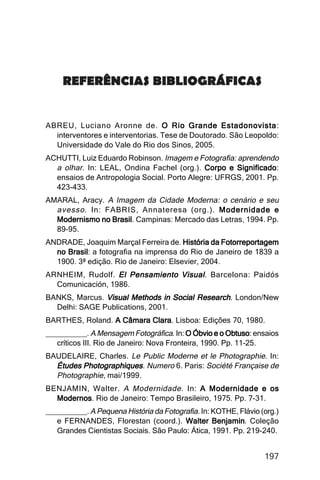 Imagens da sociedade porto-alegrense




     REFERÊNCIAS BIBLIOGRÁFICAS


ABREU, Luciano Aronne de. O Rio Grande Estadonovista
                                                  Estadonovista:
  interventores e interventorias. Tese de Doutorado. São Leopoldo:
  Universidade do Vale do Rio dos Sinos, 2005.
ACHUTTI, Luiz Eduardo Robinson. Imagem e Fotografia: aprendendo
  a olhar. In: LEAL, Ondina Fachel (org.). Corpo e Significado
                                                     Significado:
  ensaios de Antropologia Social. Porto Alegre: UFRGS, 2001. Pp.
  423-433.
AMARAL, Aracy. A Imagem da Cidade Moderna: o cenário e seu
  avesso . In: FABRIS, Annateresa (org.). Modernidade e
  Modernismo no Brasil Campinas: Mercado das Letras, 1994. Pp.
                Brasil.
  89-95.
ANDRADE, Joaquim Marçal Ferreira de. História da Fotorreportagem
  no Brasil a fotografia na imprensa do Rio de Janeiro de 1839 a
     Brasil:
  1900. 3ª edição. Rio de Janeiro: Elsevier, 2004.
ARNHEIM, Rudolf. El Pensamiento Visual . Barcelona: Paidós
  Comunicación, 1986.
BANKS, Marcus. Visual Methods in Social Research. London/New
  Delhi: SAGE Publications, 2001.
BARTHES, Roland. A Câmara Clara Lisboa: Edições 70, 1980.
                          Clara.
__________. A Mensagem Fotográfica. In: O Óbvio e o Obtuso ensaios
                                                        Obtuso:
   críticos III. Rio de Janeiro: Nova Fronteira, 1990. Pp. 11-25.
BAUDELAIRE, Charles. Le Public Moderne et le Photographie. In:
  Études Photographiques. Numero 6. Paris: Société Française de
  Photographie, mai/1999.
BENJAMIN, Walter. A Modernidade . In: A Modernidade e os
  Modernos Rio de Janeiro: Tempo Brasileiro, 1975. Pp. 7-31.
  Modernos.
__________. A Pequena História da Fotografia. In: KOTHE, Flávio (org.)
   e FERNANDES, Florestan (coord.). Walter Benjamin Coleção
                                                  Benjamin.
   Grandes Cientistas Sociais. São Paulo: Ática, 1991. Pp. 219-240.


                                                                   197
 