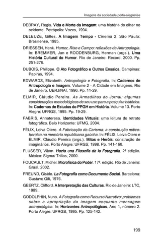 Imagens da sociedade porto-alegrense


DEBRAY, Regis. Vida e Morte da Imagem: uma história do olhar no
                                 Imagem
  ocidente. Petrópolis: Vozes, 1994.
DELEUZE, Gilles. A Imagem Tempo - Cinema 2. São Paulo:
  Brasiliense, 1985.
DRIESSEN, Henk. Humor, Riso e Campo: reflexões da Antropologia.
  In: BREMMER, Jan e ROODENBURG, Herman (orgs.). Uma
  História Cultural do Humor. Rio de Janeiro: Record, 2000. Pp.
                       Humor
  251-276.
DUBOIS, Philippe. O Ato Fotográfico e Outros Ensaios Campinas:
                                             Ensaios.
  Papirus, 1994.
EDWARDS, Elizabeth. Antropologia e Fotografia. In: Cadernos de
  Antropologia e Imagem Volume 2 - A Cidade em Imagens. Rio
                 Imagem.
  de Janeiro, UERJ/NAI, 1996. Pp. 11-29.
ELMIR, Cláudio Pereira. As Armadilhas do Jornal: algumas
  considerações metodológicas de seu uso para a pesquisa histórica.
  In: Cadernos de Estudos do PPGH em História Volume 13. Porto
                                       História.
  Alegre: UFRGS, 1995. Pp. 19-29.
FABRIS, Annateresa. Identidades Virtuais: uma leitura do retrato
                                  Virtuais
  fotográfico. Belo Horizonte: UFMG, 2004.
FÉLIX, Loiva Otero. A Fabricação do Carisma: a construção mítico-
  heróica na memória republicana gaúcha. In: FÉLIX, Loiva Otero e
  ELMIR, Cláudio Pereira (orgs.). Mitos e Heróis construção de
                                          Heróis:
  imaginários. Porto Alegre: UFRGS, 1998. Pp. 141-160.
FLUSSER, Vilém. Hacia una Filosofía de la Fotografía. 2ª edição.
  México: Sigma/ Trillas, 2000.
FOUCAULT, Michel. Microfísica do Poder. 17ª. edição. Rio de Janeiro:
                                 Poder
  Graal, 2002.
FREUND, Gisèle. La Fotografía como Documento Social. Barcelona:
  Gustavo Gili, 1976.
GEERTZ, Clifford. A Interpretação das Culturas Rio de Janeiro: LTC,
                                      Culturas.
  1989.
GODOLPHIN, Nuno. A Fotografia como Recurso Narrativo: problemas
  sobre a apropriação da imagem enquanto mensagem
  antropológica. In: Horizontes Antropológicos Ano 1, número 2.
                                Antropológicos.
  Porto Alegre: UFRGS, 1995. Pp. 125-142.



                                                                  199
 