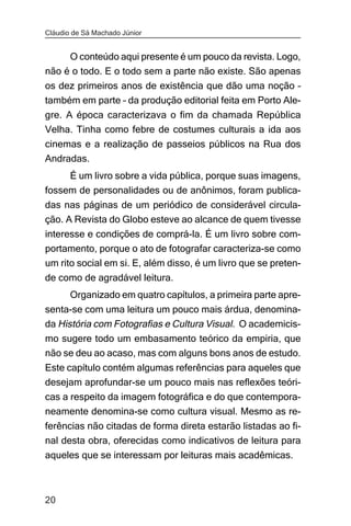 Cláudio de Sá Machado Júnior


     O conteúdo aqui presente é um pouco da revista. Logo,
não é o todo. E o todo sem a parte não existe. São apenas
os dez primeiros anos de existência que dão uma noção –
também em parte – da produção editorial feita em Porto Ale-
gre. A época caracterizava o fim da chamada República
Velha. Tinha como febre de costumes culturais a ida aos
cinemas e a realização de passeios públicos na Rua dos
Andradas.
     É um livro sobre a vida pública, porque suas imagens,
fossem de personalidades ou de anônimos, foram publica-
das nas páginas de um periódico de considerável circula-
ção. A Revista do Globo esteve ao alcance de quem tivesse
interesse e condições de comprá-la. É um livro sobre com-
portamento, porque o ato de fotografar caracteriza-se como
um rito social em si. E, além disso, é um livro que se preten-
de como de agradável leitura.
       Organizado em quatro capítulos, a primeira parte apre-
senta-se com uma leitura um pouco mais árdua, denomina-
da História com Fotografias e Cultura Visual. O academicis-
mo sugere todo um embasamento teórico da empiria, que
não se deu ao acaso, mas com alguns bons anos de estudo.
Este capítulo contém algumas referências para aqueles que
desejam aprofundar-se um pouco mais nas reflexões teóri-
cas a respeito da imagem fotográfica e do que contempora-
neamente denomina-se como cultura visual. Mesmo as re-
ferências não citadas de forma direta estarão listadas ao fi-
nal desta obra, oferecidas como indicativos de leitura para
aqueles que se interessam por leituras mais acadêmicas.



20
 