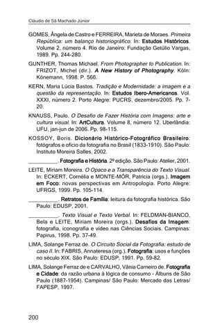 Cláudio de Sá Machado Júnior


GOMES, Ângela de Castro e FERREIRA, Marieta de Moraes. Primeira
  República: um balanço historiográfico. In: Estudos Históricos
                                                     Históricos.
  Volume 2, número 4. Rio de Janeiro: Fundação Getúlio Vargas,
  1989. Pp. 244-280.
GUNTHER, Thomas Michael. From Photographer to Publication. In:
  FRIZOT, Michel (dir.). A New History of Photography . Köln:
  Könemann, 1998. P. 566.
KERN, Maria Lúcia Bastos. Tradição e Modernidade: a imagem e a
  questão da representação. In: Estudos Ibero-Americanos Vol.
                                        Ibero-Americanos.
  XXXI, número 2. Porto Alegre: PUCRS, dezembro/2005. Pp. 7-
  20.
KNAUSS, Paulo. O Desafio de Fazer História com Imagens: arte e
  cultura visual. In: ArtCultura Volume 8, número 12. Uberlândia:
                      ArtCultura.
  UFU, jan-jun de 2006. Pp. 98-115.
KOSSOY, Boris. Dicionário Histórico-Fotográfico BrasileiroBrasileiro:
  fotógrafos e ofício da fotografia no Brasil (1833-1910). São Paulo:
  Instituto Moreira Salles, 2002.
__________. Fotografia e História 2ª edição. São Paulo: Atelier, 2001.
                         História.
LEITE, Miriam Moreira. O Opaco e a Transparência do Texto Visual.
   In: ECKERT, Cornélia e MONTE-MÓR, Patrícia (orgs.). Imagem
   em Foco novas perspectivas em Antropologia. Porto Alegre:
        Foco:
   UFRGS, 1999. Pp. 105-114.
__________. Retratos de Família leitura da fotografia histórica. São
                        Família:
   Paulo: EDUSP, 2001.
__________. Texto Visual e Texto Verbal. In: FELDMAN-BIANCO,
   Bela e LEITE, Miriam Moreira (orgs.). Desafios da Imagem
                                                          Imagem:
   fotografia, iconografia e vídeo nas Ciências Sociais. Campinas:
   Papirus, 1998. Pp. 37-49.
LIMA, Solange Ferraz de. O Circuito Social da Fotografia: estudo de
   caso II. In: FABRIS, Annateresa (org.). Fotografia usos e funções
                                           Fotografia:
   no século XIX. São Paulo: EDUSP, 1991. Pp. 59-82.
LIMA, Solange Ferraz de e CARVALHO, Vânia Carneiro de. Fotografia
   e Cidade da razão urbana à lógica de consumo - Álbuns de São
     Cidade:
   Paulo (1887-1954). Campinas/ São Paulo: Mercado das Letras/
   FAPESP, 1997.




200
 