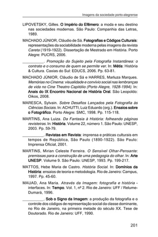 Imagens da sociedade porto-alegrense


LIPOVETSKY, Gilles. O Império do Efêmero: a moda e seu destino
                                 Efêmero
   nas sociedades modernas. São Paulo: Companhia das Letras,
   1989.
MACHADO JÚNIOR, Cláudio de Sá. Fotografias e Códigos Culturais
                                                       Culturais:
  representações da sociabilidade moderna pelas imagens da revista
  Careta (1919-1922). Dissertação de Mestrado em História. Porto
  Alegre: PUCRS, 2006.
__________. Promoção do Sujeito pela Fotografia Instantânea: o
   contrato e o consumo de quem se permite ver. In: Métis História
                                                    Métis:
   & Cultura. Caxias do Sul: EDUCS, 2006. Pp. 63-81.
MACHADO JÚNIOR, Cláudio de Sá e HARRES, Marluza Marques.
  Memórias no Cinema: visualidade e convívio social nas lembranças
  de vida no Cine Theatro Capitólio (Porto Alegre, 1928-1994). In:
  Anais do IX Encontro Nacional de História Oral. São Leopoldo:
                                              Oral
  Oikos, 2008.
MARESCA, Sylvain. Sobre Desafios Lançados pela Fotografia às
  Ciências Sociais. In: ACHUTTI, Luiz Eduardo (org.). Ensaios sobre
  o Fotográfico Porto Alegre: SMC, 1998. Pp. 115-118.
    Fotográfico.
MARTINS, Ana Luiza. Da Fantasia à História: folheando páginas
  revisteiras. In: História Volume 22, número 1. São Paulo: UNESP,
                   História.
  2003. Pp. 59-79.
__________. Revistas em Revista imprensa e práticas culturais em
                           Revista:
   tempos de República, São Paulo (1890-1922). São Paulo:
   Imprensa Oficial, 2001.
MARTINS, Mirian Celeste Ferreira. O Sensível Olhar-Pensante:
  premissas para a construção de uma pedagogia do olhar. In: Arte
  UNESP Volume 9. São Paulo: UNESP, 1993. Pp. 199-217.
  UNESP.
MATTOS, Hebe Maria de Castro. História Social. In: Domínios da
  História ensaios de teoria e metodologia. Rio de Janeiro: Campus,
  História:
  1997. Pp. 45-60.
MAUAD, Ana Maria. Através da Imagem: fotografia e história -
  interfaces. In: Tempo Vol. 1, nº 2. Rio de Janeiro: UFF / Relume-
                  Tempo.
  Dumará, 1996.
__________. Sob o Signo da Imagem a produção da fotografia e o
                              Imagem:
   controle dos códigos de representação social da classe dominante,
   no Rio de Janeiro, na primeira metade do século XX. Tese de
   Doutorado. Rio de Janeiro: UFF, 1990.


                                                                  201
 