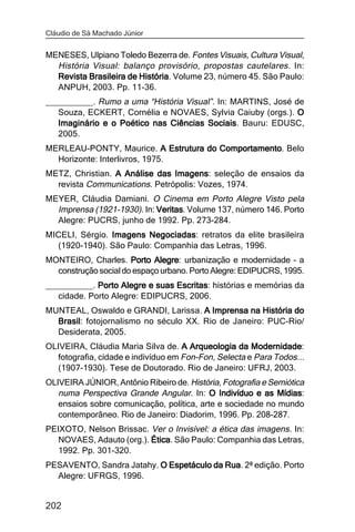 Cláudio de Sá Machado Júnior


MENESES, Ulpiano Toledo Bezerra de. Fontes Visuais, Cultura Visual,
  História Visual: balanço provisório, propostas cautelares. In:
  Revista Brasileira de História Volume 23, número 45. São Paulo:
                        História.
  ANPUH, 2003. Pp. 11-36.
__________. Rumo a uma “História Visual”. In: MARTINS, José de
   Souza, ECKERT, Cornélia e NOVAES, Sylvia Caiuby (orgs.). O
   Imaginário e o Poético nas Ciências Sociais Bauru: EDUSC,
                                       Sociais.
   2005.
MERLEAU-PONTY, Maurice. A Estrutura do Comportamento Belo
                                       Comportamento.
  Horizonte: Interlivros, 1975.
METZ, Christian. A Análise das Imagens seleção de ensaios da
                               Imagens:
  revista Communications. Petrópolis: Vozes, 1974.
MEYER, Cláudia Damiani. O Cinema em Porto Alegre Visto pela
  Imprensa (1921-1930). In: Veritas Volume 137, número 146. Porto
                            Veritas.
  Alegre: PUCRS, junho de 1992. Pp. 273-284.
MICELI, Sérgio. Imagens Negociadas retratos da elite brasileira
                        Negociadas:
  (1920-1940). São Paulo: Companhia das Letras, 1996.
MONTEIRO, Charles. Porto Alegre urbanização e modernidade – a
                            Alegre:
  construção social do espaço urbano. Porto Alegre: EDIPUCRS, 1995.
__________. Porto Alegre e suas Escritas histórias e memórias da
                                Escritas:
   cidade. Porto Alegre: EDIPUCRS, 2006.
MUNTEAL, Oswaldo e GRANDI, Larissa. A Imprensa na História do
  Brasil fotojornalismo no século XX. Rio de Janeiro: PUC-Rio/
  Brasil:
  Desiderata, 2005.
OLIVEIRA, Cláudia Maria Silva de. A Arqueologia da Modernidade
                                                       Modernidade:
   fotografia, cidade e indivíduo em Fon-Fon, Selecta e Para Todos...
  (1907-1930). Tese de Doutorado. Rio de Janeiro: UFRJ, 2003.
OLIVEIRA JÚNIOR, Antônio Ribeiro de. História, Fotografia e Semiótica
   numa Perspectiva Grande Angular. In: O Indivíduo e as Mídias
                                                              Mídias:
   ensaios sobre comunicação, política, arte e sociedade no mundo
   contemporâneo. Rio de Janeiro: Diadorim, 1996. Pp. 208-287.
PEIXOTO, Nelson Brissac. Ver o Invisível: a ética das imagens. In:
   NOVAES, Adauto (org.). Ética São Paulo: Companhia das Letras,
                          Ética.
   1992. Pp. 301-320.
PESAVENTO, Sandra Jatahy. O Espetáculo da Rua 2ª edição. Porto
                                          Rua.
  Alegre: UFRGS, 1996.


202
 