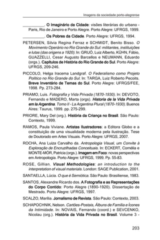 Imagens da sociedade porto-alegrense


__________. O Imaginário da Cidade visões literárias do urbano –
                                Cidade:
   Paris, Rio de Janeiro e Porto Alegre. Porto Alegre: UFRGS, 1999.
__________. Os Pobres da Cidade Porto Alegre: UFRGS, 1994.
                         Cidade.
PETERSEN, Silvia Regina Ferraz e SCHMIDT, Benito Bisso. O
  Movimento Operário no Rio Grande do Sul: militantes, instituições
  e lutas (das origens a 1920). In: GRIJÓ, Luiz Alberto, KÜHN, Fábio,
  GUAZZELLI, Cesar Augusto Barcellos e NEUMANN, Eduardo
  (orgs.). Capítulos de História do Rio Grande do Sul Porto Alegre:
                                                    Sul.
  UFRGS, 209-246.
PICCOLO, Helga Iracema Landgraf. O Federalismo como Projeto
   Político no Rio Grande do Sul. In: TARGA, Luiz Roberto Pecoits.
   Breve Inventário de Temas do Sul Porto Alegre: UFRGS/FEE,
                                   Sul.
   1998. Pp. 273-284.
PRIAMO, Luis. Fotografia y Vida Privada (1870-1930). In: DEVOTO,
  Fernando e MADERO, Marta (orgs). Historia de la Vida Privada
  em la Argentina Tomo II – La Argentina Plural (1870-1930). Buenos
        Argentina.
  Aires: Taurus, 1999. pp. 275-299.
PRIORE, Mary Del (org.). História da Criança no Brasil. São Paulo:
                                                Brasil
  Contexto, 1999.
RAMOS, Paula Viviane. Artistas Ilustradores a Editora Globo e a
                                Ilustradores:
  constituição de uma visualidade moderna pela ilustração. Tese
  de Doutorado em Artes Visuais. Porto Alegre: UFRGS, 2007.
ROCHA, Ana Luiza Carvalho da. Antropologia Visual, um Convite à
  Exploração de Encruzilhadas Conceituais. In: ECKERT, Cornélia e
  MONTE-MÓR, Patrícia (orgs.). Imagem em Foco novas perspectivas
                                          Foco:
  em Antropologia. Porto Alegre: UFRGS, 1999. Pp. 55-83.
ROSE, Gillian. Visual Methodologies an introduction to the
                           Methodologies:
  interpretation of visual materials. London: SAGE Publication, 2001.
SANTAELLA, Lúcia. O que é Semiótica. São Paulo: Brasiliense, 1983.
SANTOS, Alexandre Ricardo dos. A Fotografia e as Representações
  do Corpo Contido Porto Alegre (1890-1920). Dissertação de
            Contido:
  Mestrado. Porto Alegre: UFRGS, 1997.
SCALZO, Marília. Jornalismo de Revista São Paulo: Contexto, 2003.
                               Revista.
SCHAPOCHNIK, Nelson. Cartões-Postais, Álbuns de Família e Ícones
  da Intimidade. In: NOVAIS, Fernando (coord.) e SEVCENKO,
  Nicolau (org.). História da Vida Privada no Brasil Volume 3 -
                                              Brasil.


                                                                  203
 
