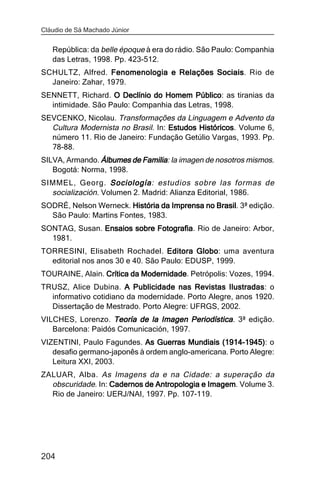 Cláudio de Sá Machado Júnior


   República: da belle époque à era do rádio. São Paulo: Companhia
   das Letras, 1998. Pp. 423-512.
SCHULTZ, Alfred. Fenomenologia e Relações Sociais. Rio de
                                          Sociais
  Janeiro: Zahar, 1979.
SENNETT, Richard. O Declínio do Homem Público as tiranias da
                                         Público:
  intimidade. São Paulo: Companhia das Letras, 1998.
SEVCENKO, Nicolau. Transformações da Linguagem e Advento da
  Cultura Modernista no Brasil. In: Estudos Históricos Volume 6,
                                            Históricos.
  número 11. Rio de Janeiro: Fundação Getúlio Vargas, 1993. Pp.
  78-88.
SILVA, Armando. Álbumes de Familia la imagen de nosotros mismos.
                           Familia:
   Bogotá: Norma, 1998.
SIMMEL, Georg. Sociología estudios sobre las formas de
                   Sociología:
  socialización. Volumen 2. Madrid: Alianza Editorial, 1986.
SODRÉ, Nelson Werneck. História da Imprensa no Brasil 3ª edição.
                                               Brasil.
  São Paulo: Martins Fontes, 1983.
SONTAG, Susan. Ensaios sobre Fotografia Rio de Janeiro: Arbor,
                             Fotografia.
  1981.
TORRESINI, Elisabeth Rochadel. Editora Globo uma aventura
                                           Globo:
  editorial nos anos 30 e 40. São Paulo: EDUSP, 1999.
TOURAINE, Alain. Crítica da Modernidade Petrópolis: Vozes, 1994.
                            Modernidade.
TRUSZ, Alice Dubina. A Publicidade nas Revistas Ilustradas o
                                                    Ilustradas:
  informativo cotidiano da modernidade. Porto Alegre, anos 1920.
  Dissertação de Mestrado. Porto Alegre: UFRGS, 2002.
VILCHES, Lorenzo. Teoría de la Imagen Periodística. 3ª edição.
   Barcelona: Paidós Comunicación, 1997.
VIZENTINI, Paulo Fagundes. As Guerras Mundiais (1914-1945) o
                                                 (1914-1945):
   desafio germano-japonês à ordem anglo-americana. Porto Alegre:
   Leitura XXI, 2003.
ZALUAR, Alba. As Imagens da e na Cidade: a superação da
  obscuridade. In: Cadernos de Antropologia e Imagem Volume 3.
                                              Imagem.
  Rio de Janeiro: UERJ/NAI, 1997. Pp. 107-119.




204
 