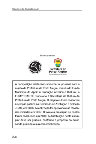 Cláudio de Sá Machado Júnior




                               Financiamento




  A composição deste livro somente foi possível com o
  auxílio da Prefeitura de Porto Alegre, através do Fundo
  Municipal de Apoio à Produção Artística e Cultural, o
  FUMPROARTE, vinculado à Secretaria de Cultura da
  Prefeitura de Porto Alegre. O projeto cultural concorreu
  à seleção pública na Comissão de Avaliação e Seleção
  – CAS, em 2006. A realização foi aprovada e as ativida-
  des iniciadas em 2007. O livro e a prestação de contas
  foram concluídos em 2009. A distribuição deste exem-
  plar deve ser gratuita, conforme a proposta do autor,
  sendo proibida a sua comercialização.



208
 