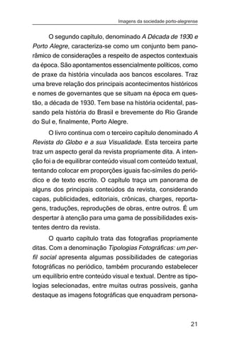 Imagens da sociedade porto-alegrense


      O segundo capítulo, denominado A Década de 1930 e
Porto Alegre, caracteriza-se como um conjunto bem pano-
râmico de considerações a respeito de aspectos contextuais
da época. São apontamentos essencialmente políticos, como
de praxe da história vinculada aos bancos escolares. Traz
uma breve relação dos principais acontecimentos históricos
e nomes de governantes que se situam na época em ques-
tão, a década de 1930. Tem base na história ocidental, pas-
sando pela história do Brasil e brevemente do Rio Grande
do Sul e, finalmente, Porto Alegre.
     O livro continua com o terceiro capítulo denominado A
Revista do Globo e a sua Visualidade. Esta terceira parte
traz um aspecto geral da revista propriamente dita. A inten-
ção foi a de equilibrar conteúdo visual com conteúdo textual,
tentando colocar em proporções iguais fac-símiles do perió-
dico e de texto escrito. O capítulo traça um panorama de
alguns dos principais conteúdos da revista, considerando
capas, publicidades, editoriais, crônicas, charges, reporta-
gens, traduções, reproduções de obras, entre outros. É um
despertar à atenção para uma gama de possibilidades exis-
tentes dentro da revista.
       O quarto capítulo trata das fotografias propriamente
ditas. Com a denominação Tipologias Fotográficas: um per-
fil social apresenta algumas possibilidades de categorias
fotográficas no periódico, também procurando estabelecer
um equilíbrio entre conteúdo visual e textual. Dentre as tipo-
logias selecionadas, entre muitas outras possíveis, ganha
destaque as imagens fotográficas que enquadram persona-



                                                                21
 