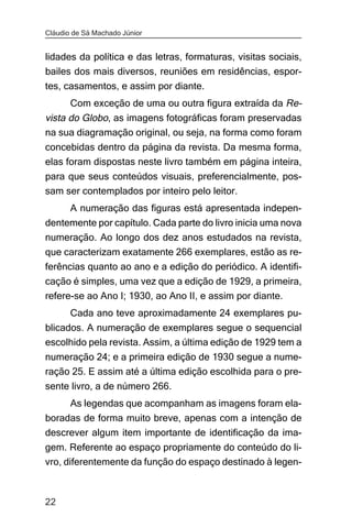 Cláudio de Sá Machado Júnior


lidades da política e das letras, formaturas, visitas sociais,
bailes dos mais diversos, reuniões em residências, espor-
tes, casamentos, e assim por diante.
       Com exceção de uma ou outra figura extraída da Re-
vista do Globo, as imagens fotográficas foram preservadas
na sua diagramação original, ou seja, na forma como foram
concebidas dentro da página da revista. Da mesma forma,
elas foram dispostas neste livro também em página inteira,
para que seus conteúdos visuais, preferencialmente, pos-
sam ser contemplados por inteiro pelo leitor.
       A numeração das figuras está apresentada indepen-
dentemente por capítulo. Cada parte do livro inicia uma nova
numeração. Ao longo dos dez anos estudados na revista,
que caracterizam exatamente 266 exemplares, estão as re-
ferências quanto ao ano e a edição do periódico. A identifi-
cação é simples, uma vez que a edição de 1929, a primeira,
refere-se ao Ano I; 1930, ao Ano II, e assim por diante.
       Cada ano teve aproximadamente 24 exemplares pu-
blicados. A numeração de exemplares segue o sequencial
escolhido pela revista. Assim, a última edição de 1929 tem a
numeração 24; e a primeira edição de 1930 segue a nume-
ração 25. E assim até a última edição escolhida para o pre-
sente livro, a de número 266.
       As legendas que acompanham as imagens foram ela-
boradas de forma muito breve, apenas com a intenção de
descrever algum item importante de identificação da ima-
gem. Referente ao espaço propriamente do conteúdo do li-
vro, diferentemente da função do espaço destinado à legen-



22
 