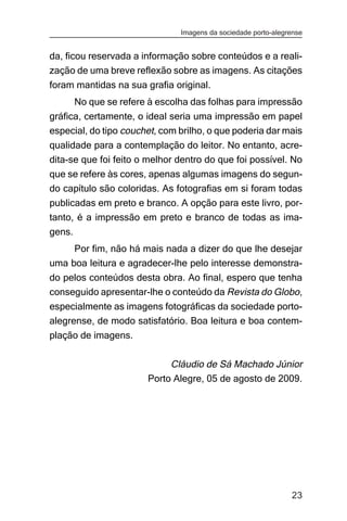 Imagens da sociedade porto-alegrense


da, ficou reservada a informação sobre conteúdos e a reali-
zação de uma breve reflexão sobre as imagens. As citações
foram mantidas na sua grafia original.
        No que se refere à escolha das folhas para impressão
gráfica, certamente, o ideal seria uma impressão em papel
especial, do tipo couchet, com brilho, o que poderia dar mais
qualidade para a contemplação do leitor. No entanto, acre-
dita-se que foi feito o melhor dentro do que foi possível. No
que se refere às cores, apenas algumas imagens do segun-
do capítulo são coloridas. As fotografias em si foram todas
publicadas em preto e branco. A opção para este livro, por-
tanto, é a impressão em preto e branco de todas as ima-
gens.
     Por fim, não há mais nada a dizer do que lhe desejar
uma boa leitura e agradecer-lhe pelo interesse demonstra-
do pelos conteúdos desta obra. Ao final, espero que tenha
conseguido apresentar-lhe o conteúdo da Revista do Globo,
especialmente as imagens fotográficas da sociedade porto-
alegrense, de modo satisfatório. Boa leitura e boa contem-
plação de imagens.

                             Cláudio de Sá Machado Júnior
                        Porto Alegre, 05 de agosto de 2009.




                                                                23
 