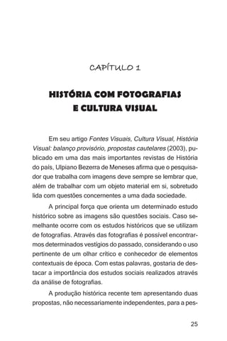 Imagens da sociedade porto-alegrense




                     CAPÍTULO 1

      HISTÓRIA COM FOTOGRAFIAS
           E CULTURA VISUAL


     Em seu artigo Fontes Visuais, Cultura Visual, História
Visual: balanço provisório, propostas cautelares (2003), pu-
blicado em uma das mais importantes revistas de História
do país, Ulpiano Bezerra de Meneses afirma que o pesquisa-
dor que trabalha com imagens deve sempre se lembrar que,
além de trabalhar com um objeto material em si, sobretudo
lida com questões concernentes a uma dada sociedade.
     A principal força que orienta um determinado estudo
histórico sobre as imagens são questões sociais. Caso se-
melhante ocorre com os estudos históricos que se utilizam
de fotografias. Através das fotografias é possível encontrar-
mos determinados vestígios do passado, considerando o uso
pertinente de um olhar crítico e conhecedor de elementos
contextuais de época. Com estas palavras, gostaria de des-
tacar a importância dos estudos sociais realizados através
da análise de fotografias.
     A produção histórica recente tem apresentando duas
propostas, não necessariamente independentes, para a pes-


                                                               25
 