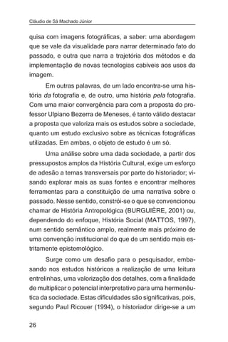 Cláudio de Sá Machado Júnior


quisa com imagens fotográficas, a saber: uma abordagem
que se vale da visualidade para narrar determinado fato do
passado, e outra que narra a trajetória dos métodos e da
implementação de novas tecnologias cabíveis aos usos da
imagem.
       Em outras palavras, de um lado encontra-se uma his-
tória da fotografia e, de outro, uma história pela fotografia.
Com uma maior convergência para com a proposta do pro-
fessor Ulpiano Bezerra de Meneses, é tanto válido destacar
a proposta que valoriza mais os estudos sobre a sociedade,
quanto um estudo exclusivo sobre as técnicas fotográficas
utilizadas. Em ambas, o objeto de estudo é um só.
       Uma análise sobre uma dada sociedade, a partir dos
pressupostos amplos da História Cultural, exige um esforço
de adesão a temas transversais por parte do historiador; vi-
sando explorar mais as suas fontes e encontrar melhores
ferramentas para a constituição de uma narrativa sobre o
passado. Nesse sentido, constrói-se o que se convencionou
chamar de História Antropológica (BURGUIÈRE, 2001) ou,
dependendo do enfoque, História Social (MATTOS, 1997),
num sentido semântico amplo, realmente mais próximo de
uma convenção institucional do que de um sentido mais es-
tritamente epistemológico.
       Surge como um desafio para o pesquisador, emba-
sando nos estudos históricos a realização de uma leitura
entrelinhas, uma valorização dos detalhes, com a finalidade
de multiplicar o potencial interpretativo para uma hermenêu-
tica da sociedade. Estas dificuldades são significativas, pois,
segundo Paul Ricouer (1994), o historiador dirige-se a um

26
 