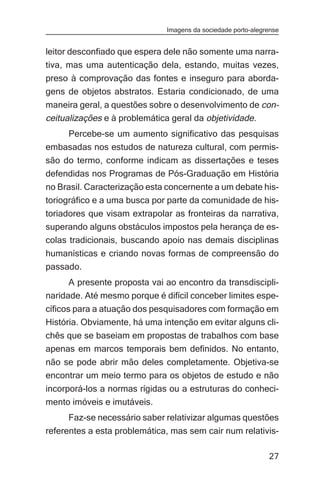 Imagens da sociedade porto-alegrense


leitor desconfiado que espera dele não somente uma narra-
tiva, mas uma autenticação dela, estando, muitas vezes,
preso à comprovação das fontes e inseguro para aborda-
gens de objetos abstratos. Estaria condicionado, de uma
maneira geral, a questões sobre o desenvolvimento de con-
ceitualizações e à problemática geral da objetividade.
    Percebe-se um aumento significativo das pesquisas
embasadas nos estudos de natureza cultural, com permis-
são do termo, conforme indicam as dissertações e teses
defendidas nos Programas de Pós-Graduação em História
no Brasil. Caracterização esta concernente a um debate his-
toriográfico e a uma busca por parte da comunidade de his-
toriadores que visam extrapolar as fronteiras da narrativa,
superando alguns obstáculos impostos pela herança de es-
colas tradicionais, buscando apoio nas demais disciplinas
humanísticas e criando novas formas de compreensão do
passado.
      A presente proposta vai ao encontro da transdiscipli-
naridade. Até mesmo porque é difícil conceber limites espe-
cíficos para a atuação dos pesquisadores com formação em
História. Obviamente, há uma intenção em evitar alguns cli-
chês que se baseiam em propostas de trabalhos com base
apenas em marcos temporais bem definidos. No entanto,
não se pode abrir mão deles completamente. Objetiva-se
encontrar um meio termo para os objetos de estudo e não
incorporá-los a normas rígidas ou a estruturas do conheci-
mento imóveis e imutáveis.
     Faz-se necessário saber relativizar algumas questões
referentes a esta problemática, mas sem cair num relativis-

                                                              27
 