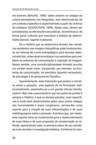 Cláudio de Sá Machado Júnior


mo extremo (MAUAD, 1996): saber amarrar os códigos da
cultura perceptíveis nas fotografias, sem desvinculá-las de
um contexto específico e experimentado a partir da vivência
do cotidiano (GODOLPHIN, 1995). Neste caso, devem ser
consideradas as efervescências políticas, econômicas e, de
forma geral, culturais que marcaram a história de determi-
nadas épocas, lugares e pessoas.
       Se a História que se desenvolve através das narrati-
vas existentes nas imagens fotográficas pode fundamentar-
se em leituras de cunho antropológico para elucidar deter-
minado fato, antes deve se embasar nos meandros que com-
põem os sistemas de comunicação e cognição da imagem.
Nesse sentido, uma transdisciplinaridade bimodal assume
um caráter ainda maior, transpondo, por exemplo, as fron-
teiras da comunicação, da semiótica (quando necessário),
da psicologia e do pensamento filosófico.
       Aparentemente, este historiador que produz a narrati-
va sobre o passado, uma espécie de eu formatado insti-
tucionalmente, assemelha-se a um grande intruso interdis-
ciplinar. Mas vale a pena lembrar que seu ponto de partida é
sempre a História; e que os demais estudos, mais específi-
cos e muito bem desenvolvidos pelos seus outros colegas
das humanidades e áreas congêneres, servem-lhe como
suporte para a criação de suas interpretações e de suas
metalinguagens sobre o passado. Acontece que, por vezes,
este suporte torna-se fundamental para o desenvolvimento
de suas ideias e de suas propostas de comprovação ou re-
flexão, aparentando estar no primeiro plano de seu estudo,
ao invés de estar a investigação histórica. Conforme foi men-


28
 