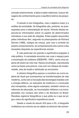 Imagens da sociedade porto-alegrense


cionado anteriormente, a ideia é saber relativizar, buscar do-
sagens de conhecimento para o equilíbrio teórico da pesqui-
sa.
      O estudo é com fotografias, mas o objetivo maior é a
análise da sociedade. As fotografias são, portanto, os pres-
supostos para a interpretação do social. Através destas es-
pecula-se informações sobre os papéis de determinados
indivíduos e sua rede de relações. Estes papéis assumidos
pelos indivíduos têm, segundo os pressupostos de Richard
Sennet (1988), códigos de crença, pois visa o controle do
próprio comportamento, do comportamento dos outros e das
situações dispostas às experiências sociais.
      É vida particular em grande e significativa projeção à
vida pública. A sociedade encontra nas ruas o espaço para
a encenação do cotidiano (DEBORD, 1997), como uma es-
pécie de teatro da vida real. Nessa encenação, reproduzida
como se fosse uma pintura, mas com um retoque de moder-
nidade, atos de ilusão e desilusão se encontram.
      A câmera fotográfica passou a constituir-se numa es-
pécie de ritual que acompanhou as transformações da vida
moderna. Junto com a inovação das tecnologias trazidas com
a energia elétrica, as seduções da medicina e a revolução
dos transportes, entre alguns exemplos, também vieram as
reformas da educação, as insurreições militares e as trans-
gressões nos campos das artes e da literatura no Brasil.
Recebeu registros fotográficos o que pôde ou o que se jul-
gou como de significativa importância social.
      Desde a virada do século XIX para o XX, a fotografia
multiplicou-se e tornou-se um objeto ao alcance não somen-

                                                                29
 